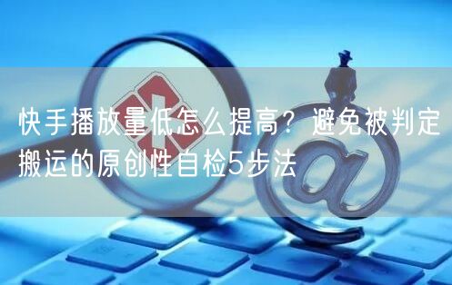 快手播放量低怎么提高？避免被判定搬运的原创性自检5步法