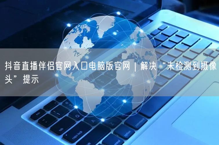 抖音直播伴侣官网入口电脑版官网｜解决“未检测到摄像头”提示
