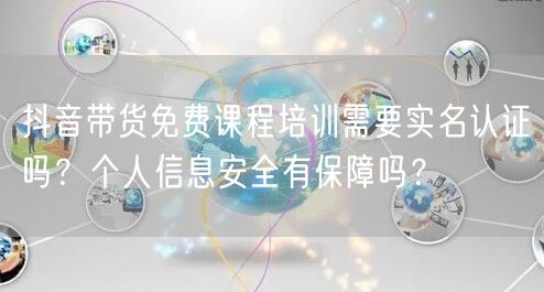 抖音带货免费课程培训需要实名认证吗？个人信息安全有保障吗？