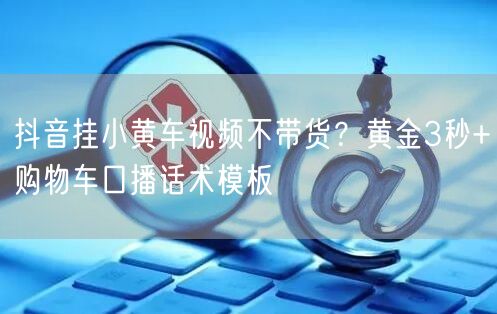 抖音挂小黄车视频不带货？黄金3秒+购物车口播话术模板