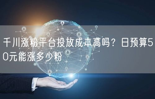 千川涨粉平台投放成本高吗？日预算50元能涨多少粉