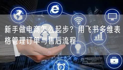新手做电商怎么起步？用飞书多维表格管理订单与售后流程