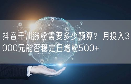 抖音千川涨粉需要多少预算？月投入3000元能否稳定日增粉500+