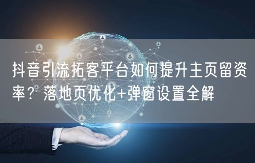 抖音引流拓客平台如何提升主页留资率？落地页优化+弹窗设置全解