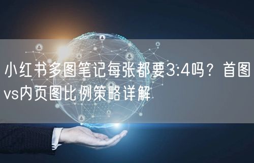 小红书多图笔记每张都要3:4吗？首图vs内页图比例策略详解