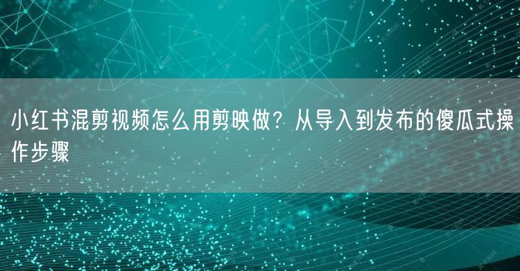 小红书混剪视频怎么用剪映做？从导入到发布的傻瓜式操作步骤
