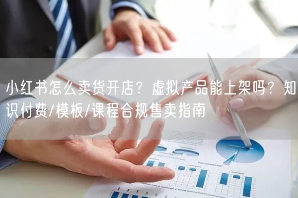小红书怎么卖货开店？虚拟产品能上架吗？知识付费/模板/课程合规售卖指南
