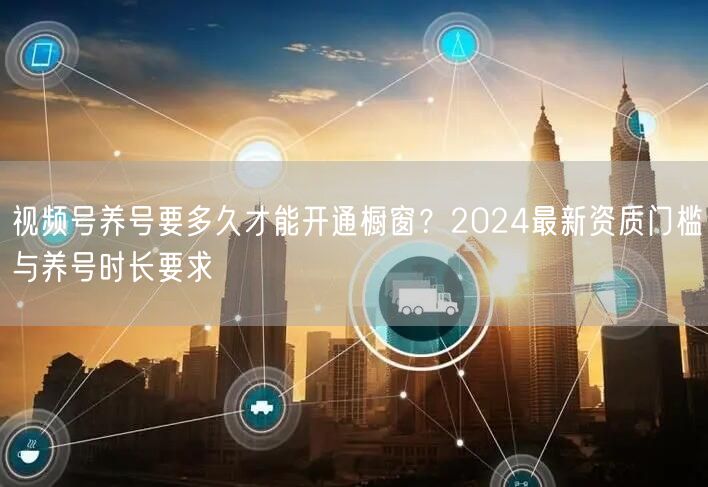 视频号养号要多久才能开通橱窗？2024最新资质门槛与养号时长要求