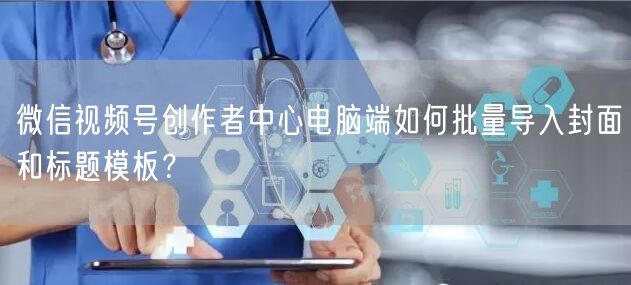微信视频号创作者中心电脑端如何批量导入封面和标题模板？