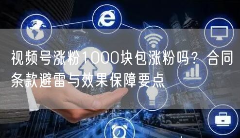 视频号涨粉1000块包涨粉吗？合同条款避雷与效果保障要点