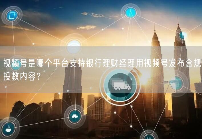 视频号是哪个平台支持银行理财经理用视频号发布合规投教内容？