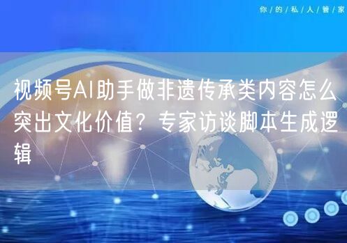 视频号AI助手做非遗传承类内容怎么突出文化价值？专家访谈脚本生成逻辑