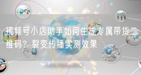 视频号小店助手如何生成专属带货二维码？裂变传播实测效果