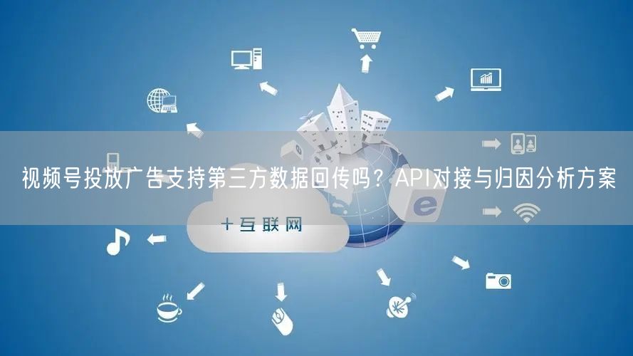 视频号投放广告支持第三方数据回传吗？API对接与归因分析方案