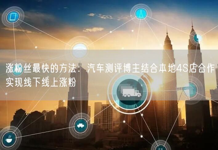 涨粉丝最快的方法：汽车测评博主结合本地4S店合作实现线下线上涨粉
