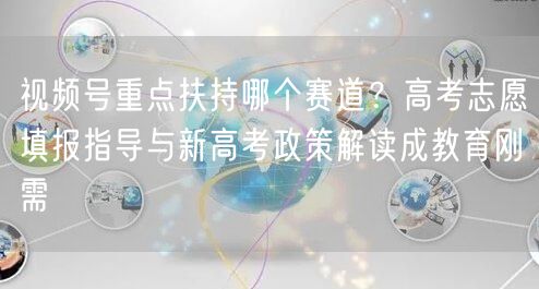 视频号重点扶持哪个赛道？高考志愿填报指导与新高考政策解读成教育刚需