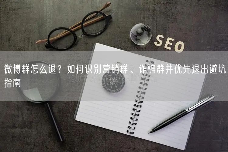 微博群怎么退？如何识别营销群、诈骗群并优先退出避坑指南