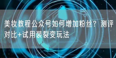 美妆教程公众号如何增加粉丝？测评对比+试用装裂变玩法