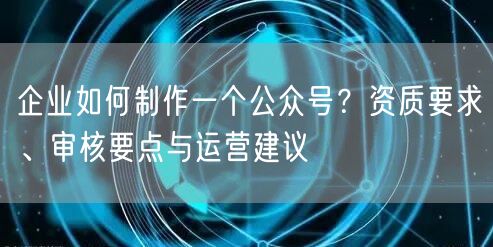企业如何制作一个公众号？资质要求、审核要点与运营建议