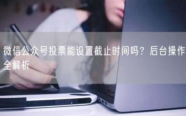 微信公众号投票能设置截止时间吗？后台操作全解析