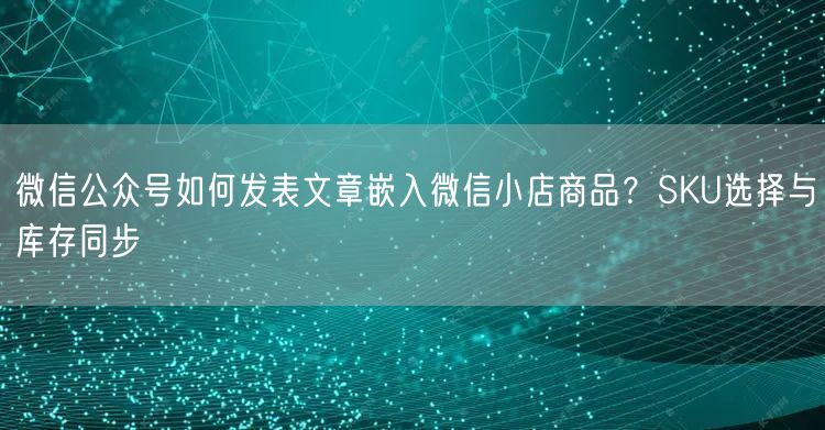 微信公众号如何发表文章嵌入微信小店商品？SKU选择与库存同步