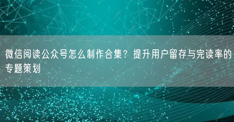 微信阅读公众号怎么制作合集？提升用户留存与完读率的专题策划