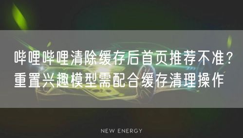 哔哩哔哩清除缓存后首页推荐不准？重置兴趣模型需配合缓存清理操作