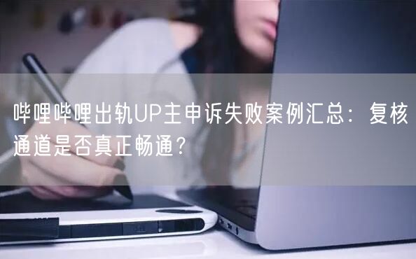 哔哩哔哩出轨UP主申诉失败案例汇总：复核通道是否真正畅通？