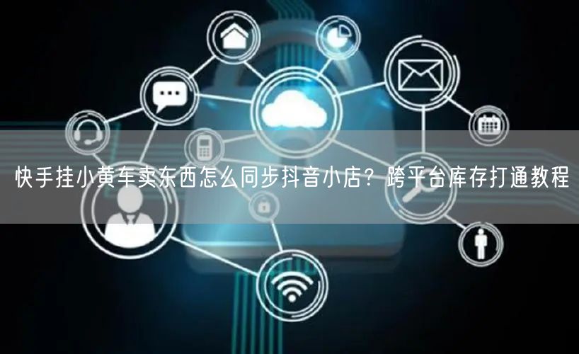 快手挂小黄车卖东西怎么同步抖音小店？跨平台库存打通教程