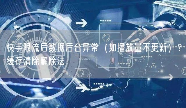 快手限流后数据后台异常（如播放量不更新）？缓存清除解除法