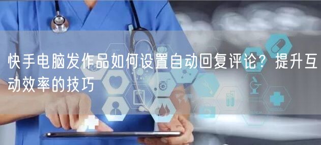快手电脑发作品如何设置自动回复评论？提升互动效率的技巧