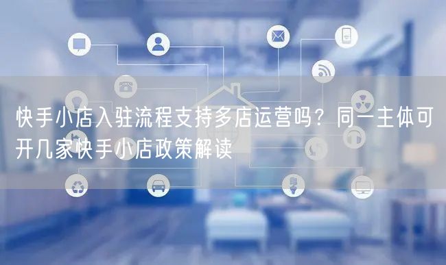 快手小店入驻流程支持多店运营吗？同一主体可开几家快手小店政策