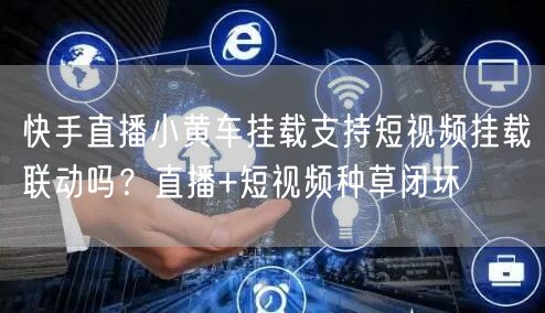 快手直播小黄车挂载支持短视频挂载联动吗？直播+短视频种草闭环