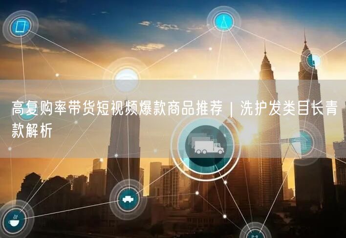 高复购率带货短视频爆款商品推荐｜洗护发类目长青款解析