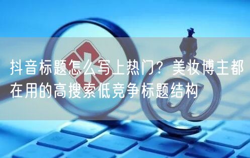 抖音标题怎么写上热门？美妆博主都在用的高搜索低竞争标题结构