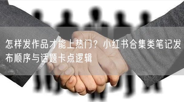 怎样发作品才能上热门？小红书合集类笔记发布顺序与话题卡点逻辑