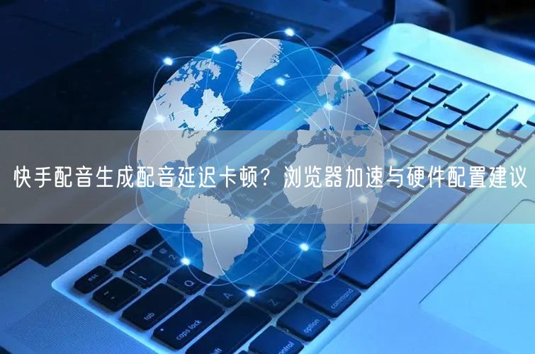 快手配音生成配音延迟卡顿？浏览器加速与硬件配置建议