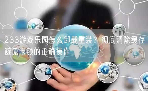 233游戏乐园怎么卸载重装？彻底清除缓存避免卡顿的正确操作