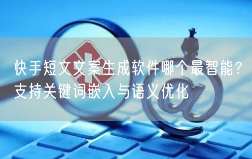 快手短文文案生成软件哪个最智能？支持关键词嵌入与语义优化
