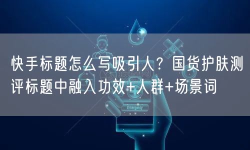 快手标题怎么写吸引人？国货护肤测评标题中融入功效+人群+场景