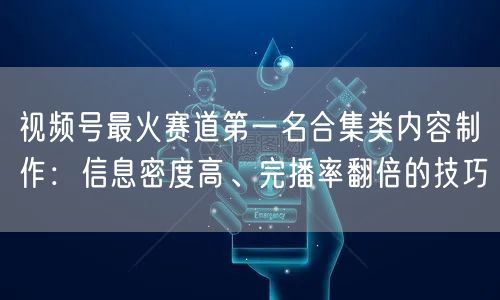 视频号最火赛道第一名合集类内容制作：信息密度高、完播率翻倍的技巧