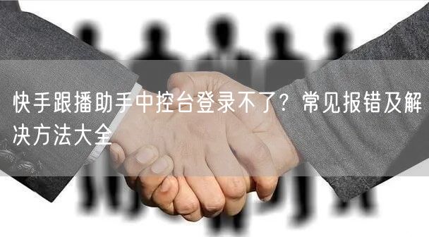 快手跟播助手中控台登录不了？常见报错及解决方法大全