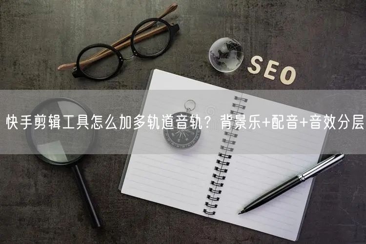 快手剪辑工具怎么加多轨道音轨？背景乐+配音+音效分层