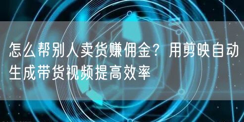 怎么帮别人卖货赚佣金？用剪映自动生成带货视频提高效率