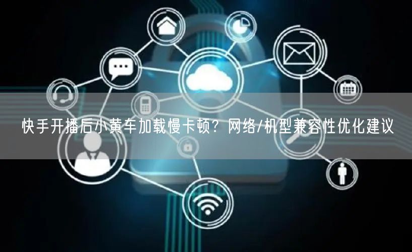 快手开播后小黄车加载慢卡顿？网络/机型兼容性优化建议
