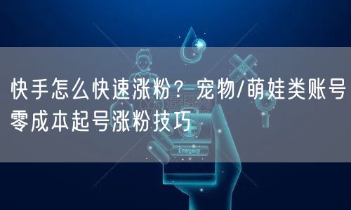 快手怎么快速涨粉？宠物/萌娃类账号零成本起号涨粉技巧