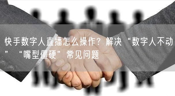 快手数字人直播怎么操作？解决“数字人不动”“嘴型僵硬”常见问