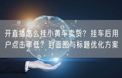 开直播怎么挂小黄车卖货？挂车后用户点击率低？封面图与标题优化