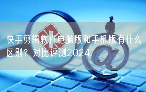 快手剪辑软件电脑版和手机版有什么区别？对比评测2024