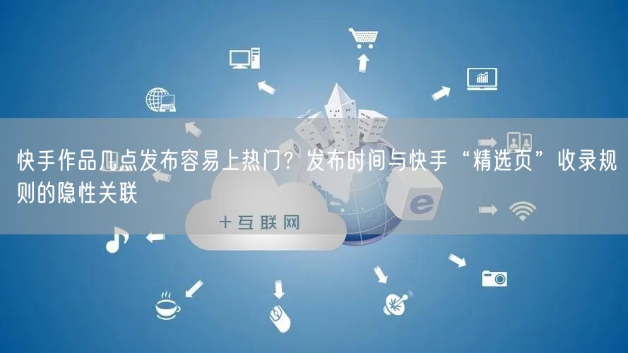 快手作品几点发布容易上热门？发布时间与快手“精选页”收录规则的隐性关联